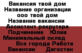 Вакансия твой дом › Название организации ­ ооо твой дом › Название вакансии ­  Ассистент рекрутера › Подчинение ­ Юлия › Минимальный оклад ­ 10 000 - Все города Работа » Вакансии   . Дагестан респ.,Южно-Сухокумск г.